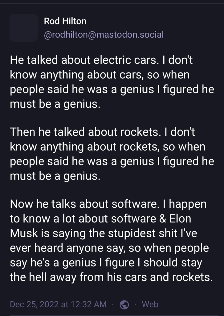 From Rod Hilton on Mastodon: He talked about electric cars. I don’t know anything about cars, so when people said he was a genius I figured he must be a genius. Then he talked about rockets. I don’t know anything about rockets, so when people said he was a genius I figured he must be a genius. Now he talks about software. I happen to know a lot about software and Elon Musk is saying the stupidest shit I’ve ever heard anyone say, so when people say he’s a genius I figured I should stay the hell away from his cars and rockets.