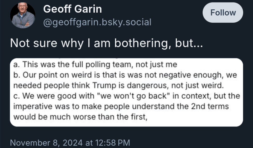 Skeet from Geoff Garin on November 8, 2024 that says, “Not sure why I am bother, but… A. This was the full polling team, not just me. B. Our point on weird is that is was not negative enough, we needed people think Trump is dangerous, not just weird. C. We were good with “we won’t go back” in context, but the imperative was to make people understand the 2nd terms would be much worse than the first,”